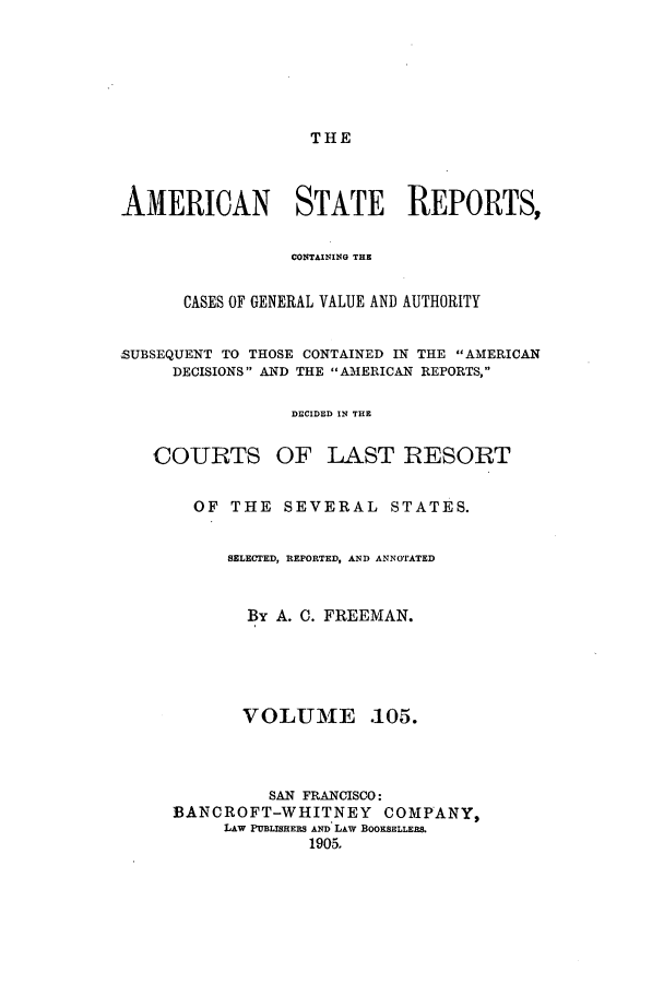 handle is hein.cases/trity0105 and id is 1 raw text is: THE

AMERICAN STATE REPORTS,
CONTAINING THE
CASES OF GENERAL VALUE AND AUTHORITY
SUBSEQUENT TO THOSE CONTAINED IN THE AMERICAN
DECISIONS AND THE AIIERICAN REPORTS,
DECIDED IN THE
COURTS OF LAST RESORT
OF THE SEVERAL STATES.
SELECTED, REPORTED, AND ANNOTATED
By A. 0. FREEMAN.

VOLUME

.105.

SAN FRANCISCO:
BANCROFT-WHITNEY COMPANY,
LAW PUBLISHERS AND LAW BOOKSELLERS.
1905,


