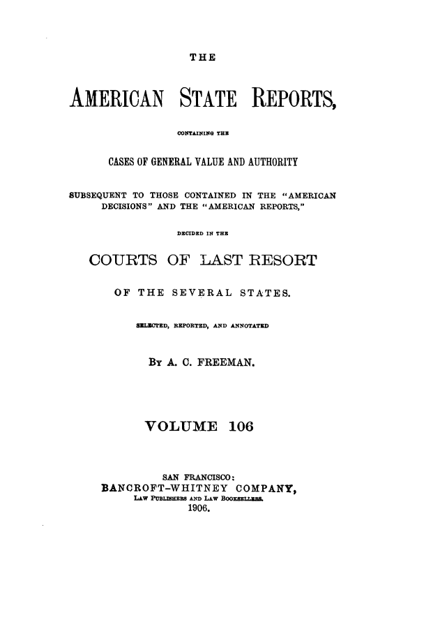 handle is hein.cases/trity0106 and id is 1 raw text is: THE

AMERICAN STATE REPORTS,
CONTAINING THE
CASES OF GENERAL VALUE AND AUTHORITY
SUBSEQUENT TO THOSE CONTAINED IN THE AMERICAN
DECISIONS AND THE AMERICAN REPORTS,
DECIDED IN THE
COURTS OF LAST RESORT
OF THE SEVERAL STATES.
SELECTED, REPORTED, AND ANNOTATED
By A. C. FREEMAN.

VOLUME

106

SAN FRANCISCO:
BANCROFT-WHITNEY           COMPANY,
LkW PUBLIEmS Aim LAW BOOK8EmLBES.
1906.


