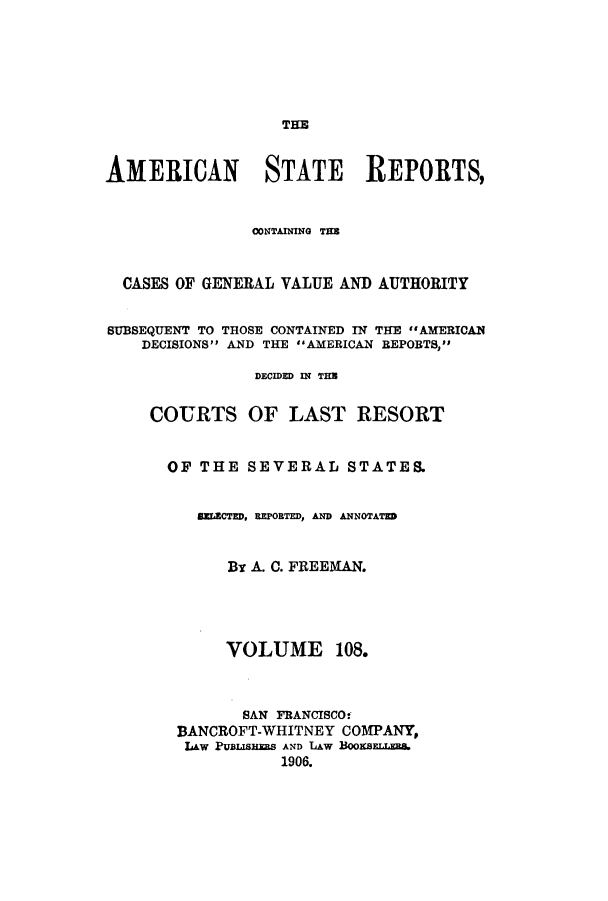 handle is hein.cases/trity0108 and id is 1 raw text is: THE

AMERICAN STATE REPORTS,
CONTAINING THE
CASES OF GENERAL VALUE AND AUTHORITY
SUBSEQUENT TO THOSE CONTAINED IN THE AMERICAN
DECISIONS AND THE 'AMERICAN REPOBTS,
DECIDED IN THB
COURTS OF LAST RESORT
OF THE SEVERAL STATES.
SELECTED, REPORTED, AMD ANNOTATE
By A. C. FREEMAN.

VOLUME

108.

SAN FRANCISCO,
BANCROFT-WHITNEY COMPANY,
law PUBUISHES AND LAW BooEsELLEB.
1906.


