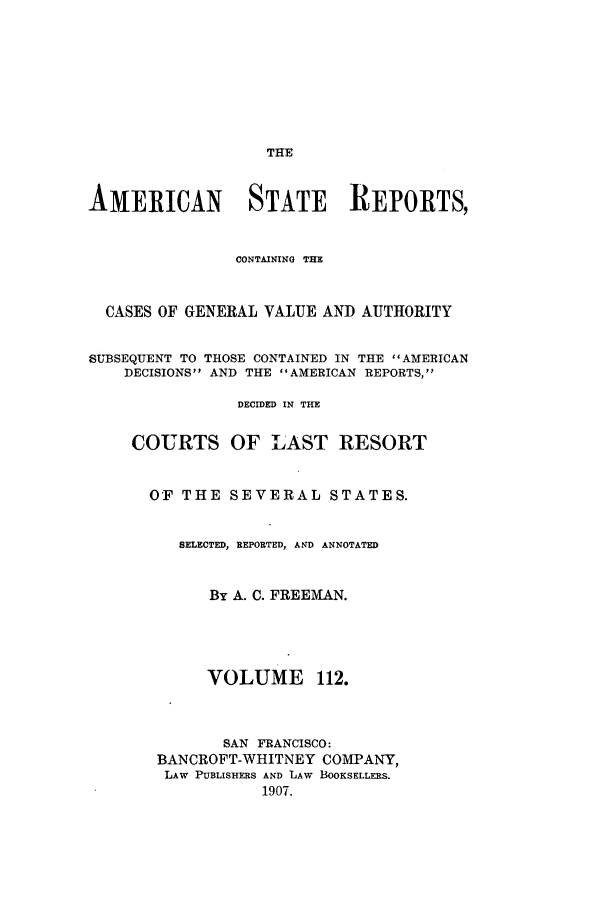 handle is hein.cases/trity0112 and id is 1 raw text is: THE

AMERICAN STATE REPORTS,
CONTAINING THE
CASES OF GENERAL VALUE AND AUTHORITY
SUBSEQUENT TO THOSE CONTAINED IN THE AMERICAN
DECISIONS AND THE AMERICAN REPORTS,
DECIDED IN THE
COURTS OF LAST RESORT
OF THE SEVERAL STATES.
SELECTED, REPORTED, AND ANNOTATED
By A. C. FREEMAN.
VOLUME 112.
SAN FRANCISCO:
BANCROFT-WHITNEY COMPANY,
LAW PUBLISHERS AND LAW BOOKSELLERS.
1907.



