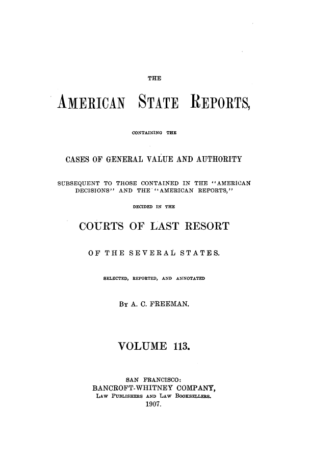 handle is hein.cases/trity0113 and id is 1 raw text is: THE

AMERICAN STATE REPORTS,
CONTAINING THE
CASES OF GENERAL VALUE AND AUTHORITY
SUBSEQUENT TO THOSE CONTAINED IN THE AMERICAN
DECISIONS AND THE AMERICAN REPORTS,
DECIDED IN THE
COURTS OF LAST RESORT
OF THE SEVERAL STATES.
SELECTED, REPORTED, AND ANNOTATED
By A. C. FREEMAN.
VOLUME 113.
SAN FRANCISCO:
BANCROFT-WHITNEY COMEPANY,
LAW PUBLISHERS AND LAW BOOKSELLERS.
1907.


