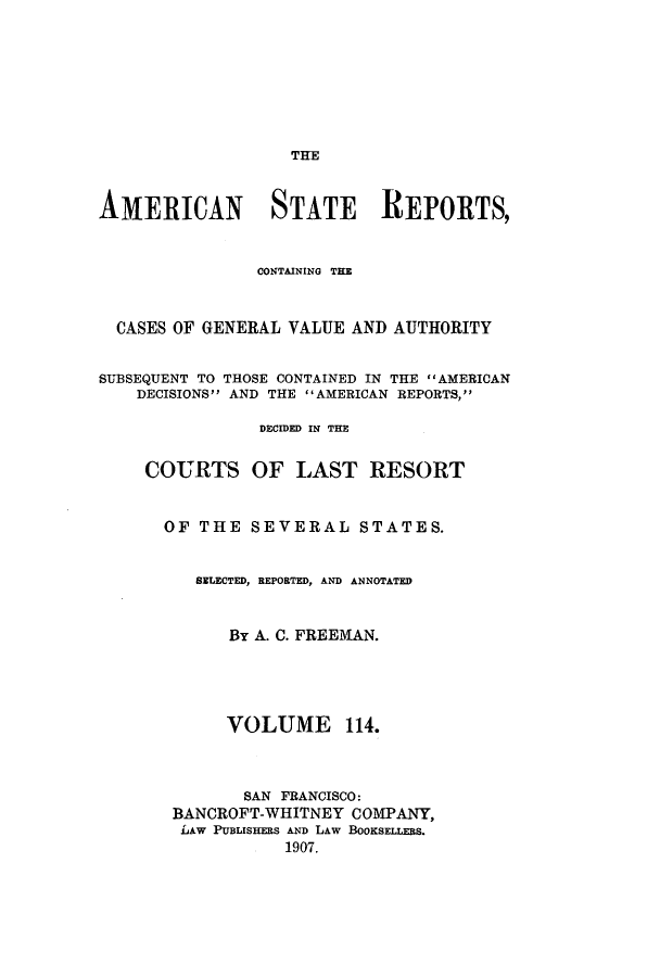 handle is hein.cases/trity0114 and id is 1 raw text is: THE

AMERICAN STATE REPORTS,
CONTAINING THE
CASES OF GENERAL VALUE AND AUTHORITY
SUBSEQUENT TO THOSE CONTAINED IN THE AMERICAN
DECISIONS AND THE AMERICAN REPORTS,
DECIDED IN THE
COURTS OF LAST RESORT
OF THE SEVERAL STATES.
SELECTED, REPORTED, AND ANNOTATED
By A. C. FREEMAN.
VOLUME 114.
SAN FRANCISCO:
BANCROFT-WHITNEY COMPANY,
LAW PUBLISHERS AND LAW BOOKSELLERS.
1907.


