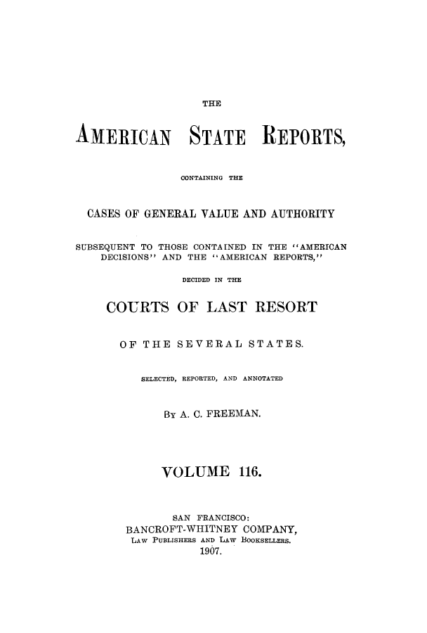 handle is hein.cases/trity0116 and id is 1 raw text is: THE
AMERICAN STATE REPORTS,
CONTAINING THE
CASES OF GENERAL VALUE AND AUTHORITY
SUBSEQUENT TO THOSE CONTAINED IN THE AMERICAN
DECISIONS AND THE AMERICAN REPORTS,
DECIDED IN THE
COURTS OF LAST RESORT
OF THE SEVERAL STATES.
SELECTED, REPORTED, AND ANNOTATED
By A. C. FREEMAN.
VOLUME 116.
SAN FRANCISCO:
BANCROFT-WHITNEY COMPANY,
LAW PUBLISHERS AND LAW BOOKSELLERS.
1907.


