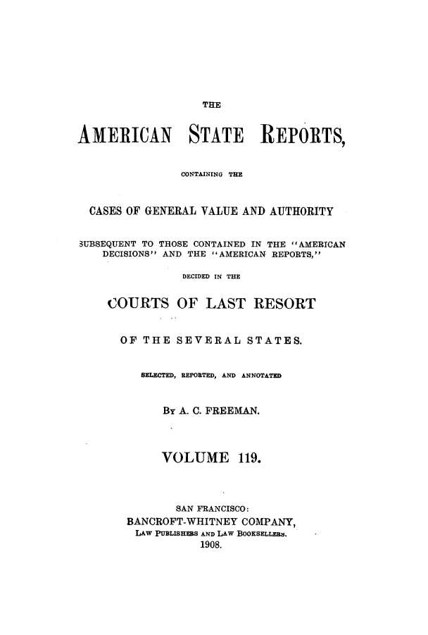 handle is hein.cases/trity0119 and id is 1 raw text is: THE

AMERICAN STATE REPORTS,
CONTAINING TEEZ
CASES OF GENERAL VALUE AND AUTHORITY
SUBSEQUENT TO THOSE CONTAINED IN THE  AMERICAN
DECISIONS AND THE AMERICAN REPORTS,
DECIDED IN THE
COURTS OF LAST RESORT
OF THE SEVERAL STATES.
BELECTED, REPORTED, AND ANNOTATED
By A. C. FREEMAN.
VOLUME 119.
SAN FRANCISCO:
BANCROFT-WHITNEY COMPANY,
LAW PUBLISHERS AND LAW BOOKSELLERM.
1908.


