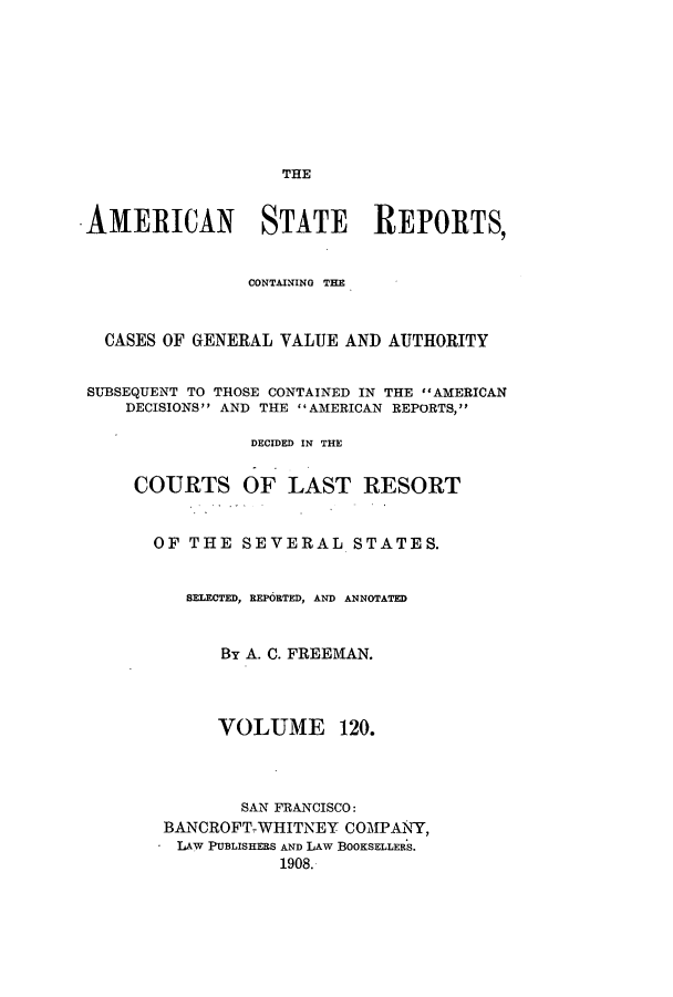 handle is hein.cases/trity0120 and id is 1 raw text is: THE

AMERICAN STATE REPORTS,
CONTAINING THE
CASES OF GENERAL VALUE AND AUTHORITY
SUBSEQUENT TO THOSE CONTAINED IN THE AMERICAN
DECISIONS AND THE AMERICAN REPORTS,
DECIDED IN THE
COURTS OF LAST RESORT
OF THE SEVERAL STATES.
SELECTED, REPORTED, AND ANNOTATED
By A. C. FREEMAN.
VOLUME 120.
SAN FRANCISCO:
BANCROFT-WHITNEY COMPANY,
L IAW PUBLISHERS AND LAw BOOKSELLERS.
1908.


