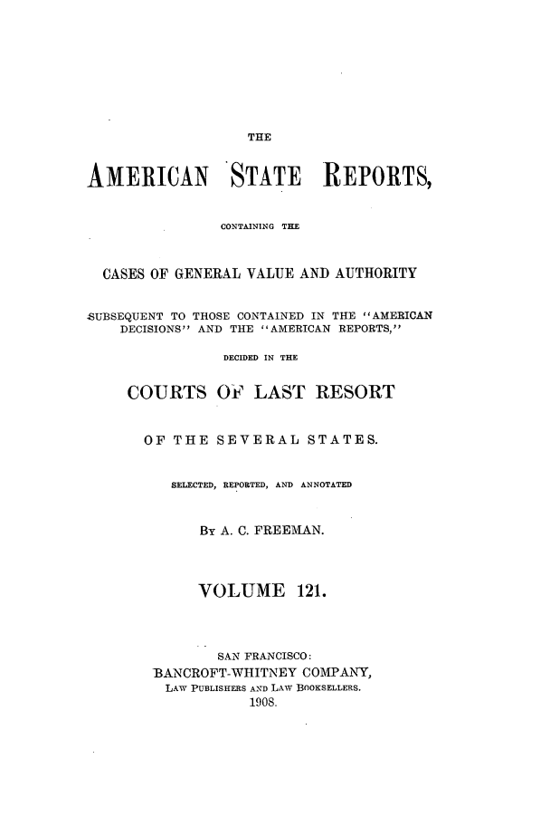 handle is hein.cases/trity0121 and id is 1 raw text is: THE

AMERICAN STATE REPORTS,
CONTAINING THE
CASES OF GENERAL VALUE AND AUTHORITY
SUBSEQUENT TO THOSE CONTAINED IN THE AMERICAN
DECISIONS AND THE AMERICAN REPORTS,
DECIDED IN THE
COURTS OF LAST RESORT
OF THE SEVERAL STATES.
SELECTED, REPORTED, AND ANNOTATED
By A. C. FREEMAN.
VOLUME 121.
SAN FRANCISCO:
13ANCROFT-WHITNEY COMPANY,
LAW PUBLISHERS AND LAW BOOKSELLERS.
1908.


