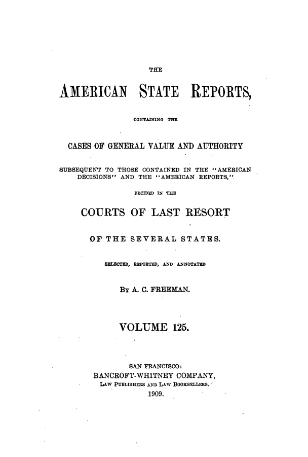 handle is hein.cases/trity0125 and id is 1 raw text is: THE

AMERICAN STATE REPORTS,
CONTAINING TE
CASES OF GENERAL VALUE AND AUTHORITY
SUBSEQUENT TO THOSE CONTAINED IN THE AMERICAN
DECISIONS AND THE AMERICAN REPORTS,
DECIDED IN THE
COURTS OF LAST RESORT
OF THE SEVERAL STATES.
SELECTED, REPORTED, AND ANNOTATED
By A. C. FREEMAN.
VOLUME 125.
SAN FRANCISCO:
BANCROFT-WHITNEY COMPANY,
LAW PUBLISHERS AND LAW BOOKSELLERS.
1909.


