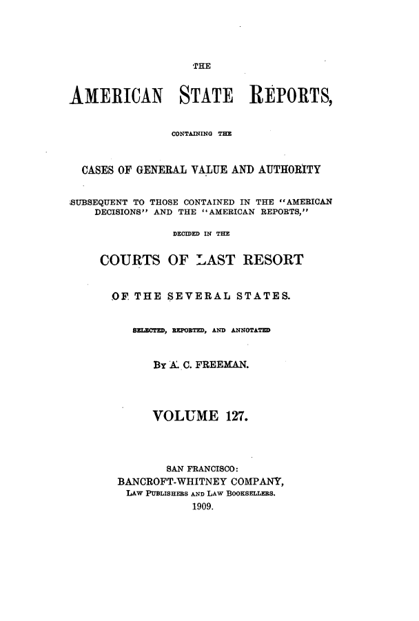 handle is hein.cases/trity0127 and id is 1 raw text is: THE

AMERICAN STATE REPORTS,
CONTAINING THE
CASES OF GENERAL VALUE AND AUTHORITY
SUBSEQUENT TO THOSE CONTAINED IN THE AMERICAN
DECISIONS AND THE AMERICAN REPORTS,
DECIDED IN THE
COURTS OF LAST RESORT
OF THE SEVERAL STATES.
SzLECTED, REPORTED, AND ANNOTATED
By A. C. FREEMAN.
VOLUME 127.
SAN FRANCISCO:
BANCROFT-WHITNEY COMPANY,
LAW PUBLISHERS AND LAW BOOKSELLERS.
1909.



