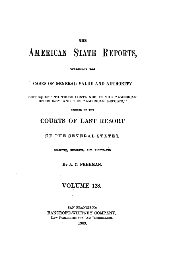 handle is hein.cases/trity0128 and id is 1 raw text is: THE

AMERICAN STATE REPORTS,
CASES OF GENERAL VALUE AND AUTHORITY
SUBSEQUENT TO THOSE CONTAINED IN THE ((AMERICAN
DECISIONS AND THE AMERICAN REPORTS,
DECIDED IN THE
COURTS OF LAST RESORT
OF THE SEVERAL STATES.
SELECTED, RPORTED, AD AANOTATUQ
By A. C. FREEMAN.
VOLUME 128.
SAN FRANCISCO:
BANCROFT-WHITNEY COMPANY,
LAW PUBLiSHERS AND LAW BOOKSELLERS.
1909.


