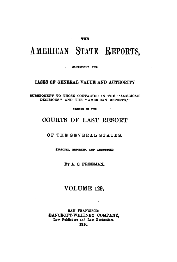 handle is hein.cases/trity0129 and id is 1 raw text is: THE
AMERICAN STATE REPORTS,
CONTAINING T=E
CASES OF GENERAL VALUE AND AUTHORITY
SUBSEQUENT TO THOSE CONTAINED IN THE AMERICAN
DECISIONS AND THE AMERICAN REPORTS,
DECIDED IN THE
COURTS OF LAST RESORT
OF THE SEVERAL STATES.
SrLoMs, REPORTED, AND ANNOTATE
By A. C. FREEMAN.
VOLUME 129.
SAN FRANCISCO:
BANCROFT-WHITNEY COMPANY,
Law Publishers and Law Booksellers.
1910.



