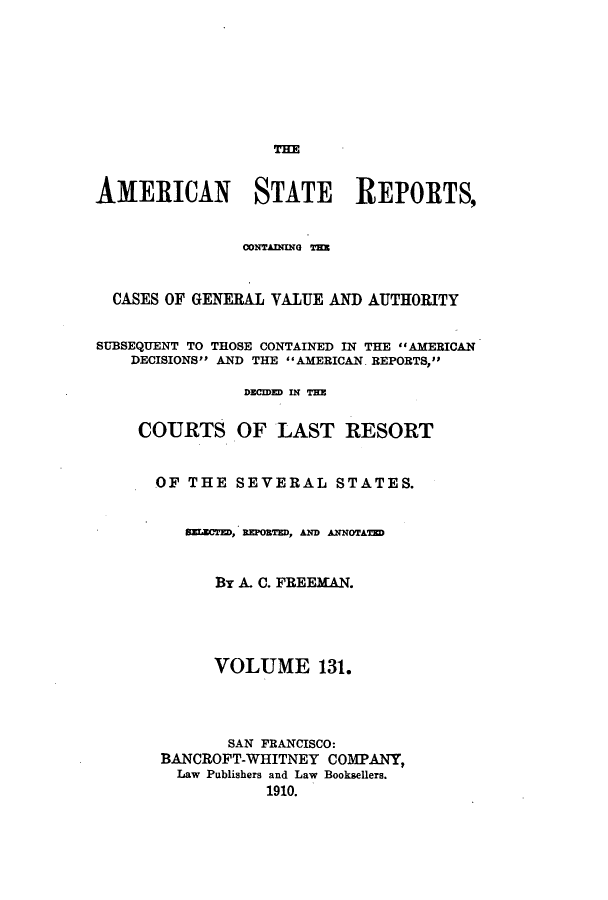 handle is hein.cases/trity0131 and id is 1 raw text is: THE

AMERICAN STATE REPORTS,
OONTAUNG T=~
CASES OF GENERAL VALUE AND AUTHORITY
SUBSEQUENT TO THOSE CONTAINED IN THE AMERICAN
DECISIONS AND THE AMERICAN. REPORTS,
DEMED IN THE
COURTS OF LAST RESORT
OF THE SEVERAL STATES.
SEECTED, REPOBED, AND NNOTTED
By A. C. FREEMAN.
VOLUME 131.
SAN FRANCISCO:
BANCROFT-WHITNEY COMPANY,
Law Publishers and Law Booksellers.
1910.


