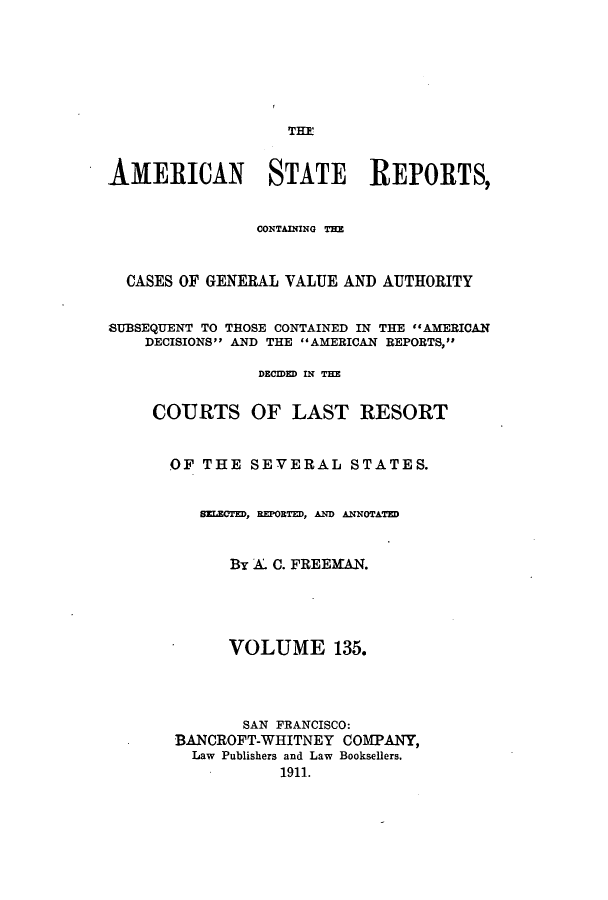 handle is hein.cases/trity0135 and id is 1 raw text is: THE

AMERICAN STATE REPORTS,
CONTAINING THE
CASES OF GENERAL VALUE AND AUTHORITY
SUBSEQUENT TO THOSE CONTAINED IN THE #AMERICAN
DECISIONS AND THE AMERICAN REPORTS,
DECIDED IN THE
COURTS OF LAST RESORT
OF THE SEVERAL STATES.
SELECTED, REPORTED, AND ANNOTATED
By A. C. FREEMAN.
VOLUME 135.
SAN FRANCISCO:
BANCROFT-WHITNEY COMPANY,
Law Publishers and Law Booksellers.
1911.



