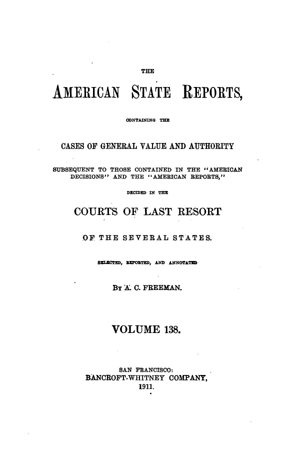 handle is hein.cases/trity0138 and id is 1 raw text is: TIE
AMERICAN STATE REPORTS,
CONTAINNG T=E
CASES OF GENERAL VALUE AND AUTHORITY
SUBSEQUENT TO THOSE CONTAINED IN THE  #AMERICAN
DECISIONS AND THE AMERICAN REPORTS,
DECIDED IN THE
COURTS OF LAST RESORT
OF THE SEVERAL STATES.
SECTED, REPORTEDD ANNOTATD
BY A. C. FREEMAN.
VOLUME 138.
SAN FRANCISCO:
BANCROFT-WHITNEY COMPANY,
1911.


