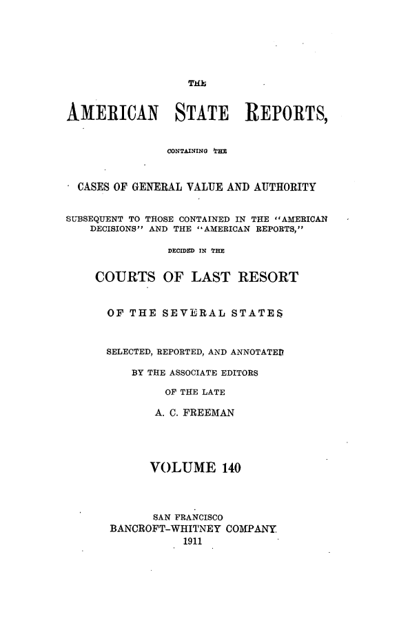 handle is hein.cases/trity0140 and id is 1 raw text is: ThE

AMERICAN STATE REPORTS,
CONTAINING THE
CASES OF GENERAL VALUE AND AUTHORITY
SUBSEQUENT TO THOSE CONTAINED IN THE AMERICAN
DECISIONS AND THE AMERICAN REPORTS,
DECIDED IN THE
COURTS OF LAST RESORT
OF THE SEVERAL STATES
SELECTED, REPORTED, AND ANNOTATED
BY THE ASSOCIATE EDITORS
OF THE LATE
A. C. FREEMAN
VOLUME 140
SAN FRANCISCO
BANCROFT-WHITNEY COMPANY
1911


