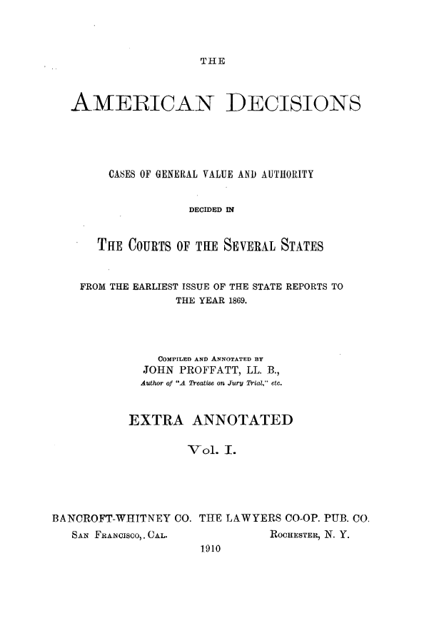 handle is hein.cases/tsadec0001 and id is 1 raw text is: THE

AMERICAN DECISIONS
CASES OF GENERAL VALUE AND AUTHORITY
DECIDED IN
THE COURTS OF THE SEVERAL STATES
FROM THE EARLIEST ISSUE OF THE STATE REPORTS TO
THE YEAR 1869.
COMPrILED AND ANNOTATED BY
JOHN PROFFATT, LL. B.,
Author of A Treatise on Jury Trial, etc.
EXTRA ANNOTATED
Vol. I.
BANCROFT-WHITNEY CO. THE LAWYERS CO-OP. PUB. CO.
SAN FRANCISCO,. CAL.          ROCHESTER, N. Y.
1910


