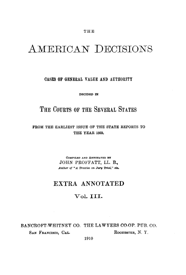 handle is hein.cases/tsadec0003 and id is 1 raw text is: THE

AMERICAN

DECISIONS

CASES OF GENERAL VALUE AND AUTHORITY
DECIDED IN
THE COURTS OF THE SEVERAL STATES

FROM THE EARLIEST ISSUE OF THE STATE REPORTS TO
THE YEAR 1869.
COMPILED AND ANNOTATED BY
JOHN PROFFATT, LL. B.,
Author of A Treatise. on .ury 2Wa4, et.
EXTRA ANNOTATED
Vol. III.
BANCROFT-WHITNEY CO. THE LAWYERS CO-OP. PUB. CO.

SAN FRANCISCO, CAL.

ROCHESTER, N. Y.

1910


