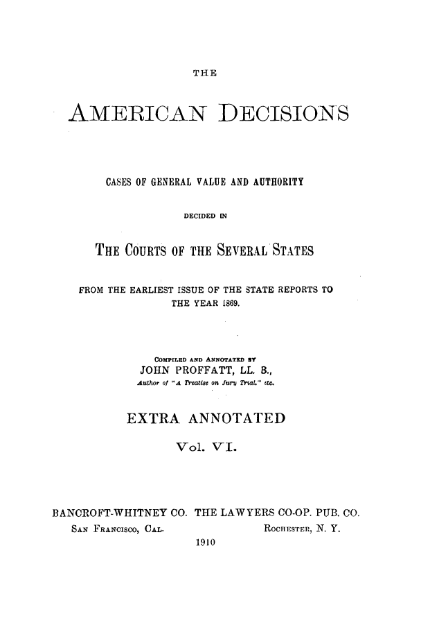 handle is hein.cases/tsadec0006 and id is 1 raw text is: THE

AMERICAN

DECISIONS

CASES OF GENERAL VALUE AND AUTHORITY
DECIDED [N
THE COURTS OF THE SEVERAL STATES

FROM THE EARLIEST ISSUE OF THE STATE REPORTS TO
THE YEAR 1869.
COMPILED AND ANNOTATED BY
JOHN PROFFATT, LL. B.,
Author of A Treatise on funt  Trial.  etc.
EXTRA ANNOTATED
Vol. VI.
BANCROFT-WHITNEY CO. THE LAWYERS CO-OP. PUB. CO.

SAN FRANCISCO, CAL.

ROCHESTER, N. Y.

1910


