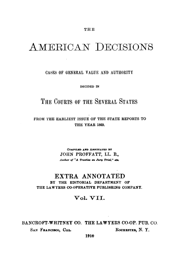 handle is hein.cases/tsadec0007 and id is 1 raw text is: THE

AMERICAN DECISIONS
CASES OF GENERAL VALUE AND AUTHORITY
DECIDED IN
THE COURTS OF THE SEVERAL STATES
FROM THE EARLIEST ISSUE OF THE STATE REPORTS TO
THE YEAR 1869.
COxProsD AND AwoTATED By
JOHN PROFFATT, LL. B.,
Author of A Treatise on rurv Trial, ste.
EXTRA ANNOTATED
BY THE EDITORIAL DEPARTMENT OF
THE LAWYERS CO-OPERATIVE PUBLISHING COMPANY.
Vol. VII.
BANCROFT-WHITNEY CO. THE LAWYERS CO-OP. PUB. CO.

SAN FAFCleo0, CA.

ROCHESTER, N. Y.

1910


