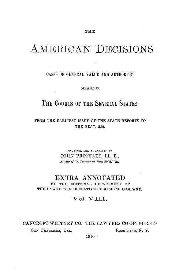 handle is hein.cases/tsadec0008 and id is 1 raw text is: THE

AMERICAN DECISIONS
CASES OF GENERAL VALUE AND AUTRORITY
DECIDED IN
THE COURTS OF THE SEVERAL STATES
FROM THE EARLIEST ISSUE OF THE STATE REPORTS TO
THE YEAR 1869.
COMPILED AND ANNOTATED BY
JOHN PROFFATT, LL. B.,
Author of A Treatise on Jury Trial, c.
EXTRA ANNOTATED
BY THE EDITORIAL DEPARTMENT OF
THE LAWYERS CO-OPERATIVE PUBLISHING COMPANY.
Vol. VIII.
BANCROFT-WHITNEY CO. THE LAWYERS CO-OP. PUB. CO

SAN FRANCISCO, CAL.

ROCHESTER, N. Y.

1910 -


