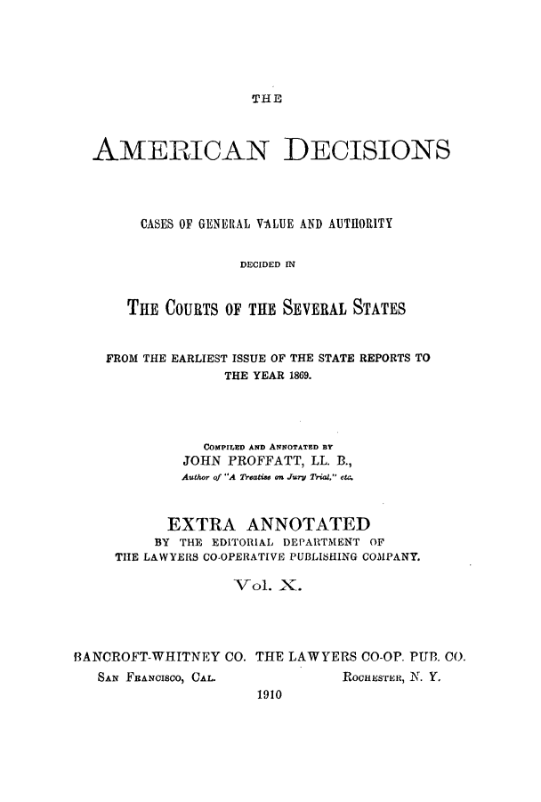 handle is hein.cases/tsadec0010 and id is 1 raw text is: THE

AMERICAN DECISIONS
CASES OF GENERAL VALUE AND AUTH1ORITY
DECIDED IN
THE COURTS OF THE SEVERAL STATES
FROM THE EARLIEST ISSUE OF THE STATE REPORTS TO
THE YEAR 1869.
COMPILED AND ANNOTATED BY
JOHN PROFFATT, LL. B.,
Author of A Treatise on Jury Trial, etc.
EXTRA ANNOTATED
BY THE EDITORIAL DEPARTMENT OF
THE LAWYERS CO-OPERATIVE PUBLISHING COMPANY.
Vol. X.
f3ANCROFT-WHITNEY CO. THE LAWYERS CO-OP. PUB. CO.

SAN FRANCISCO, CAL.

ROCHESTER, N. Y.

1910


