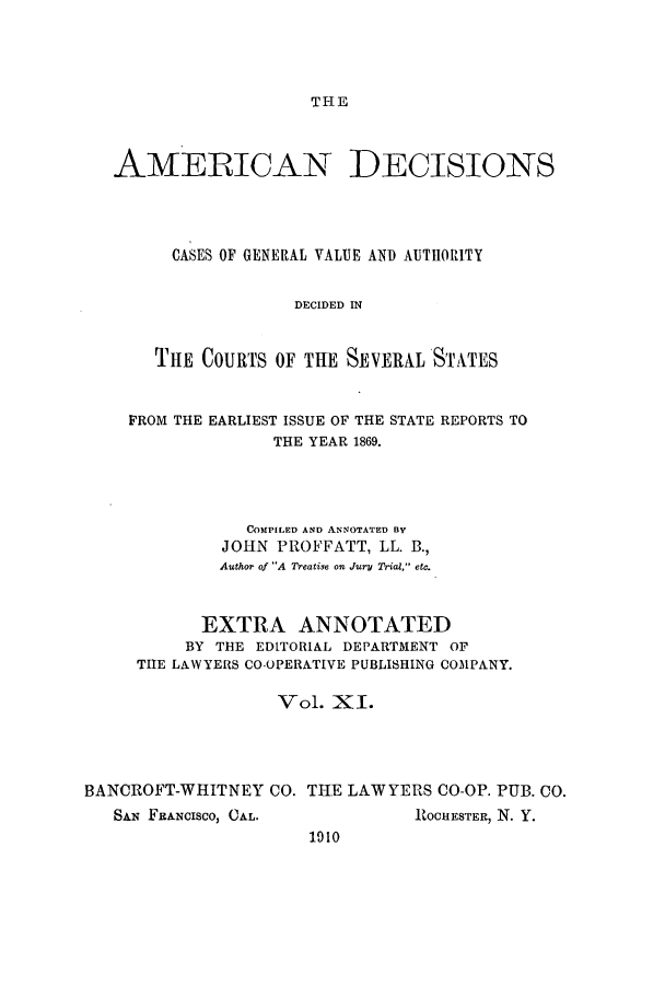 handle is hein.cases/tsadec0011 and id is 1 raw text is: THE

AMERICAN DECISIONS
CASES OF GENERAL VALUE AND AUTHORITY
DECIDED IN
THE COURTS OF THE SEVERAL STATES
FROM THE EARLIEST ISSUE OF THE STATE REPORTS TO
THE YEAR 1869.
COMPILED AND ANNOTATED BY
JOHN PROFFATT, LL. B.,
Author of A Treatise on Jury Trial, etc.
EXTRA ANNOTATED
BY THE EDLTORIAL DEPARTMENT OF
THE LAWYERS CO-OPERATIVE PUBLISHING COMPANY.
Vol. XI.
BANCROFT-WHITNEY CO. THE LAWYERS CO-OP. PUB. CO.

SAi  FRANCISCO, CAL.

ROCHESTER, N. Y.

1010


