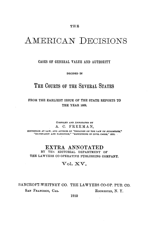 handle is hein.cases/tsadec0015 and id is 1 raw text is: THE

AMERICAN DECISIONS
CASES OF GENERAL VALUE AND AUTHORITY
DECIDED IN
THE COURTS OF THE SEVERAL STATES
FROM THE EARLIEST ISSUE OF 'THE STATE REPORTS TO
THE YEAR 1869.
COMPILED AND ANNOTATED BY
A. C. FREEMAN,
COUNSELOR AT LAW, AND AUTHOR OF TREATESE ON THE LAW OF JUDGMENTS,
CO-TENANCY AND PARTITION, EXECUTIONS IN CIVIL CASES, ETC.
EXTRA ANNOTATED
BY TH K EDITORIAL DEPARTMENT OF
THE LAWYERS CO OPERATIVE PUBLISHING COMPANY.
Vol. XV.
BANCROFT-WHITNEY CO. THE LAWYERS CO-OP. PUB. Co.

SAN FRANCISCO, CAL.

ROCHESTER, N. Y.

1910


