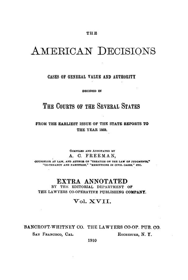 handle is hein.cases/tsadec0017 and id is 1 raw text is: THE

AMERICAN DECISIONS
CASES OF GENERAL VALUE AND AUTHORITY
DECIDED IN
THE COURTS OF THE SEVERAL STATES
FROM THE EARLIEST ISSUE OF THE STATE REPORTS TO
THE YEAR 1869.
COMPILED AND ANNOTATED BY
A. C. FREEMAN,
)COUNSELOR AT LAW, AND AUTHOR OF TREATISE ON THE LAW OF JUDGMENTS.
CO-TENANCY AND PARTITION, EXECUTIONS IN CIVIL CASES. ETC.
EXTRA ANNOTATED
BY THE EDITORIAL DEPARTMENT OF
THE LAWYERS CO-OPERATIVE PUBLISHING COMPANY.
Vol. XVII.
BANCROFT-WHITNEY CO. THE LAWYERS CO-OP. PUB. CO.

SAN FRANCISCO, CAL.

ROCHESTER, N. Y.

1910


