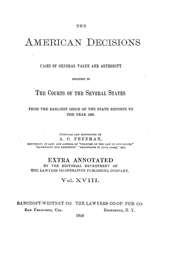 handle is hein.cases/tsadec0018 and id is 1 raw text is: THE

AMERICAN DECISIONS
CASES OF GENERAL VALUE AND AUTHORITY
DECIDED IN
THE COURTS OF THE SEVERAL STATES
FROM THE EARLIEST ISSUE OF THE STATE REPORTS TO
THE YEAR 1869.
COMPILED AND ANNOTATED BY
A. C. FREEMAN,
COUNSELOR AT LAW, AND AUTHOR OF TREATISE ON THE LAW OF JUD13IENTS,
CU-TENANCY AND PARTITION, EXECUTIONS IN CIVIL CASES, ETC.
EXTRA ANNOTATED
BY THE EDITORIAL DEPARTMENT OF
THE LAWYERS CO-OPERATIVE PUBLISHING COMPANY.
Vol. XVIII.
BANCROFT-WIIITNEY CO. THE LAWYERS CO-OP. PUB. CO.

SAN FRANCISCO, CAL.

ROCHESTER, N. Y.

1910



