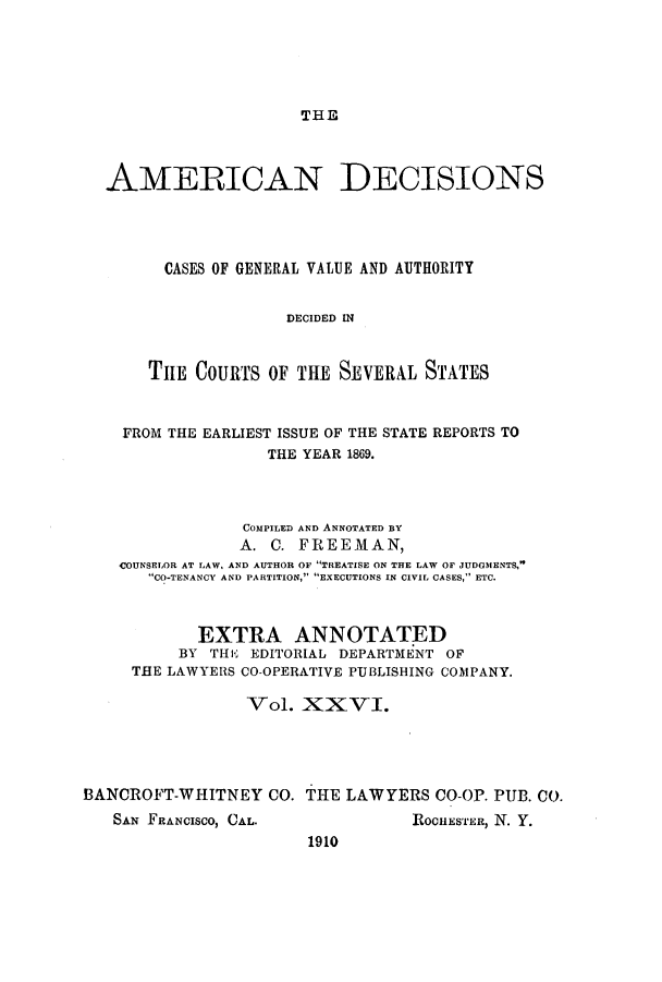 handle is hein.cases/tsadec0026 and id is 1 raw text is: THE

AMERICAN DECISIONS
CASES OF GENERAL VALUE AND AUTHORITY
DECIDED IN
TiE COURTS OF THE SEVERAL STATES
FROM THE EARLIEST ISSUE OF THE STATE REPORTS TO
THE YEAR 1869.
COMPILED AND ANNOTATED BY
A. C. FREEMAN,
COUNSELOR AT LAW, AND AUTHOR OF TREATISE ON THE LAW OF JUDGMENTS,
CO-TENANCY AND PARTITION, EXECUTIONS IN CIVIL CASES, ETC.
EXTRA ANNOTATED
BY THIE EDITORIAL DEPARTMENT OF
THE LAWYERS CO-OPERATIVE PUBLISHING COMPANY.
Vol. XXVI.
BANCROFT-WHITNEY CO. THE LAWYERS CO-OP. PUB. CO.

SAN FRANCISCO, CAL.

ROCHESTER, N. Y.

1910


