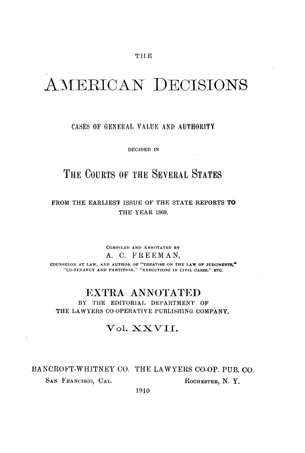 handle is hein.cases/tsadec0027 and id is 1 raw text is: TIHE

AMERICAN DECISIONS
CASES OF GENERAL VALUE AND AUTHORITY
DECIDED IN
THE COURTS OF THE SEVERAL STATES
FROM THE EARLIEST ISSUE OF THE STATE REPORTS TO
THE YEAR 1869.
COMPILED AND ANNOTATED BY
A. C. FREEMAN,
COUNSELOR AT LAW, AND AUTHOR OF TREATISE ON THE LAW OF JUDOMENT%'
CO-TENANCY AND PARTITION,~ EXECUTIONS IN CIVIL CASES, ETC.
EXTRA ANNOTATED
BY THE EDITORIAL DEPARTMENT OF
THE LAWYERS CO-OPERATIVE PUBLISHING COMPANY.
Vol. XXV]II.
BANCROFT-WHITNEY CO. THE LAWYERS CO-OP. PUB. CO.

SAN FRANCISCO, CAL.

ROCHESTER, N. Y.

1910



