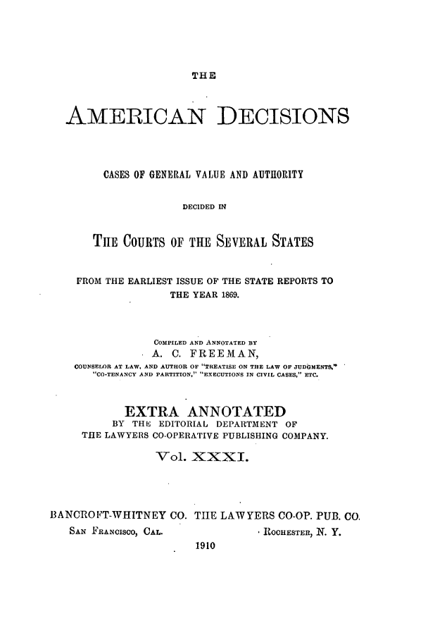 handle is hein.cases/tsadec0031 and id is 1 raw text is: THE

AMERICAN DECISIONS
CASES OF GENERAL VALUE AND AUTIORITY
DECIDED IN
TIIE COURTS OF THE SEVERAL STATES
FROM THE EARLIEST ISSUE OF THE STATE REPORTS TO
THE YEAR 1869.
COMPILED AND ANNOTATED BY
A. C. FREEMAN,
COUNSELOR AT LAW. AND AUTHOR OF TREATISE ON THE LAW OF JUDGMENTS,
CO-TENANCY AND PARTITION, EXECUTIONS IN CIVIL CASES, ETC.
EXTRA ANNOTATED
BY THIS EDITORIAL DEPARTMENT OF
THE LAWYERS CO-OPERATIVE PUBLISHING COMPANY.
Vol. XXXI.
BANCROFT-WHITNEY CO. THE LAWYERS CO-OP. PUB. CO.

SAN FRANCISCO, CAL.

, ROCHESTER, N. Y.

1910


