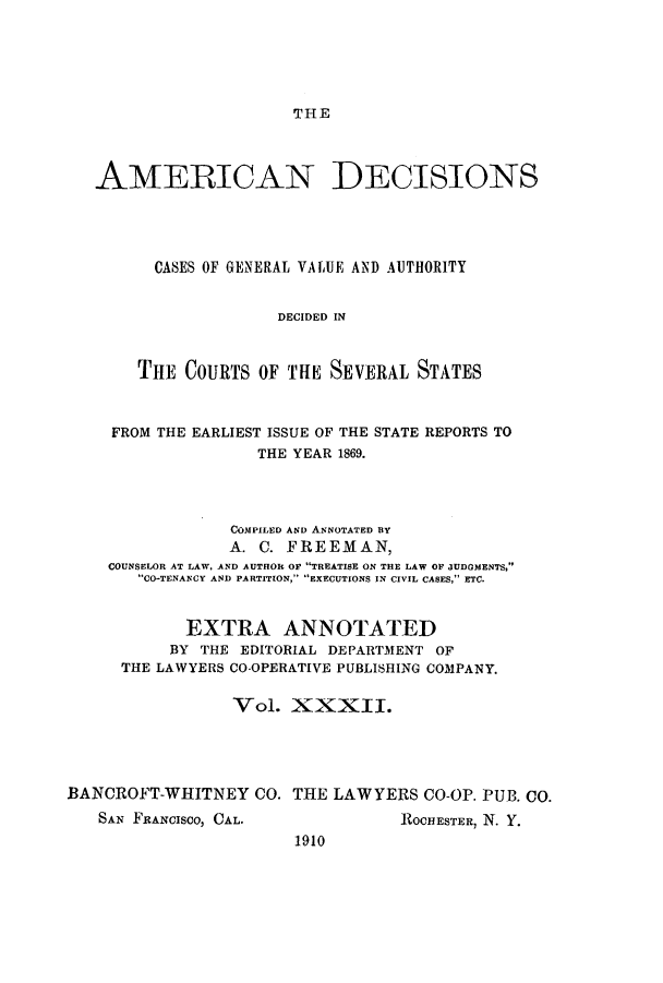 handle is hein.cases/tsadec0032 and id is 1 raw text is: THE

AMERICAN DECISIONS
CASES OF GENERAL VALUE AND AUTHORITY
DECIDED IN
THE COURTS OF THE SEVERAL STATES
FROM THE EARLIEST ISSUE OF THE STATE REPORTS TO
THE YEAR 1869.
COMPILED AND ANNOTATED BY
A. C. FREEMAN,
COUNSELOR AT LAW, AND AUTHOR OF TREATISE ON THE LAW OF JUDGMENTS,
CO-TENANCY AND PARTITION, EXECUTIONS IN CIVIL CASES, ETC.
EXTRA ANNOTATED
BY THE EDITORIAL DEPARTMENT OF
THE LAWYERS CO-OPERATIVE PUBLISHING COMPANY.
Vol. XXXII.
BANCROFT-WHITNEY CO. THE LAWYERS CO-OP. PUB. CO.
SAN FRANCISCO, CAL.              ROCHESTER, N. Y.
1910


