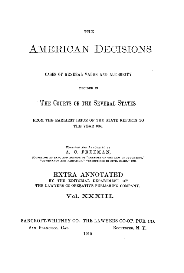 handle is hein.cases/tsadec0033 and id is 1 raw text is: THE

AMERICAN DECISIONS
CASES OF GENERAL VALUE AND AUTHORITY
DECIDED IN
THE COURTS OF THE SEVERAL STATES
FROM THE EARLIEST ISSUE OF THE STATE REPORTS TO
THE YEAR 1869.
COMPILED AND ANNOTATED BY
A. C. FREEMAN,
COUNSELOR AT LAW, AND AUTHOR OF TREATISE ON THE LAW OF JUDGMENTS,
CO-TENANCY AND PARTITION, EXECUTIONS IN CIVIL CASES, ETC.
EXTRA ANNOTATED
BY THE EDITORIAL DEPARTMENT OF
THE LAWYERS CO-OPERATIVE PUBLISHING COMPANY.
Vol. XXXIII.
BANCROFT-WHITNEY CO. THE LAWYERS CO-OP. PUB. CO.

SAN FRANCISCO, CAL.

ROCHESTER, N. Y.

1910


