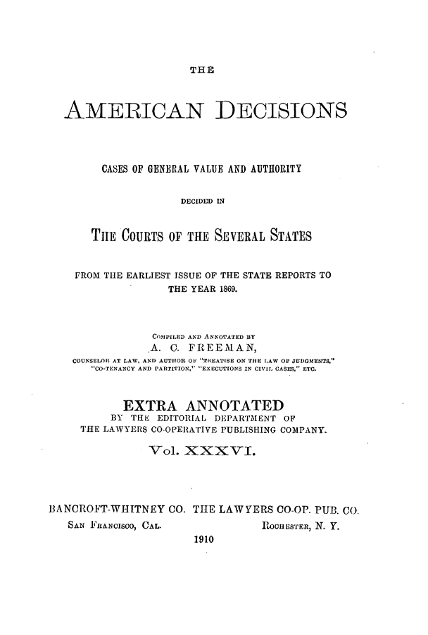 handle is hein.cases/tsadec0036 and id is 1 raw text is: THE

AMERICAN DECISIONS
CASES OF GENERAL VALUE AND AUTHORITY
DECIDED IN
TIIE COURTS OF THE SEVERAL STATES
FROM THE EARLIEST ISSUE OF THE STATE REPORTS TO
THE YEAR 1869.
COMPILED AND ANNOTATED BY
.A. C. FREEMAN,
COUNSELOR AT LAW, AND AUTHOR OF TREATISE ON THE LAW OF JUDGMENTS,
CO-TENANCY AND PARTITION, EXECUTIONS IN CIVIL CASES, ETC.
EXTRA ANNOTATED
BY THE EDITORIAL DEPARTMENT OF
THE LAWYERS CO-OPERATIVE PUBLISHING COMPANY.
Vol. XXXVI.
3ANCROFT-WHITNEY CO. THE LAWYERS CO-OP. PUB. CO.

SAN FRANCISCO, CAL.

ROCHESTER, N. Y.

1910


