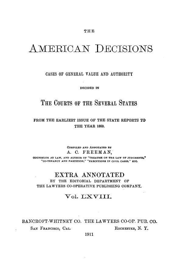 handle is hein.cases/tsadec0068 and id is 1 raw text is: THE

AMERICAN DECISIONS
CASES OF GENERAL VALUE AND AUTHORITY
DECIDED IN
THE COURTS OF THE SEVERAL STATES
FROM THE EARLIEST ISSUE OF THE STATE REPORTS TO
THE YEAR 1869.
COMPILED AND ANNOTATED BY
A. C. FREEMAN,
COUNSELOR AT LAW, AND AUTHOR OF TREATISE ON THE LAW OF JUDGMENTS,
CO-TENANCY AND PARTITION, EXECUTIONS IN CIVIL CASES, ETC.
*      EXTRA ANNOTATED
BY THE EDITORIAL DEPARTMENT OF
THE LAWYERS CO-OPERATIVE PUBLISHING COMPANY.
Vol. LXVIII.
BANCROFT-WHITNEY CO. THE LAWYERS CO-OP. PUB. CO-

SAN FRANCISCO, CAL.

ROCHESTER, N. Y.

1911


