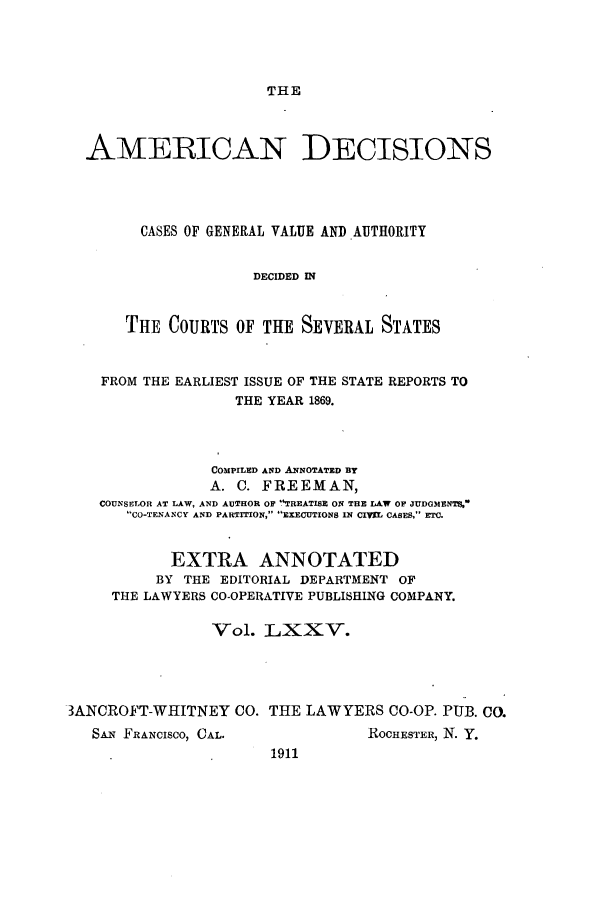 handle is hein.cases/tsadec0075 and id is 1 raw text is: THE

AMERICAN DECISIONS
CASES OF GENERAL VALUE AND AUTHORITY
DECIDED IN
THE COURTS OF THE SEVERAL STATES
FROM THE EARLIEST ISSUE OF THE STATE REPORTS TO
THE YEAR 1869.
COMPILED AND ANNOTATED BY
A. C. FREEMAN,
COUNSELOR AT LAW, AND AUTHOR OF TREATISE ON THE LAW OF JUDGMENT%
CO-TENANCY AND PARTITION, EXECUTIONS IN CIVIL CASES, ETC.
EXTRA ANNOTATED
BY THE EDITORIAL DEPARTMENT OF
THE LAWYERS CO-OPERATIVE PUBLISHING COMPANY.
Vol. LXXV.
3ANCROFT-WHITNEY CO. THE LAWYERS CO-OP. PUB. CO.

SAN FRANcIsco, CAL.

ROCHESTER, N. Y.

1911


