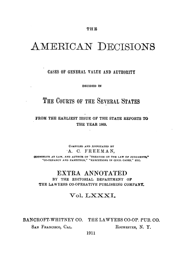 handle is hein.cases/tsadec0081 and id is 1 raw text is: THE

AMEiRICAN DECISIONS
CASES OF GENERAL VALUE AND AUTHORITY
DECIDED IN
THE COURTS OF THE SEVERAL STATES
FROM THE EARLIEST ISSUE OF THE STATE REPORTS TO
THE YEAR 1869.
COMPILED AND ANNOTATED BY
*A. C. FREEMAN,
00UNSELOR AT LAW. AND AUTHOR OF TREATISE ON THE LAW OF JUDGMENTS.
CO-TENANCY AND PARTITION, EXECUTIONS IN CIVIL CASES, ETC.
EXTRA ANNOTATED
BY THE EDITORIAL DEPARTMENT OF
THE LAWYERS CO-OPERATIVE PUBLISHING COMPANY.
Vol. LXXXI.
BANCROFT-WHITNEY CO. THE LAWYERS CO-OP. PUB. CO.

SAN FRANCISCO, CAL.

ROCHESTER, N. Y.

1911



