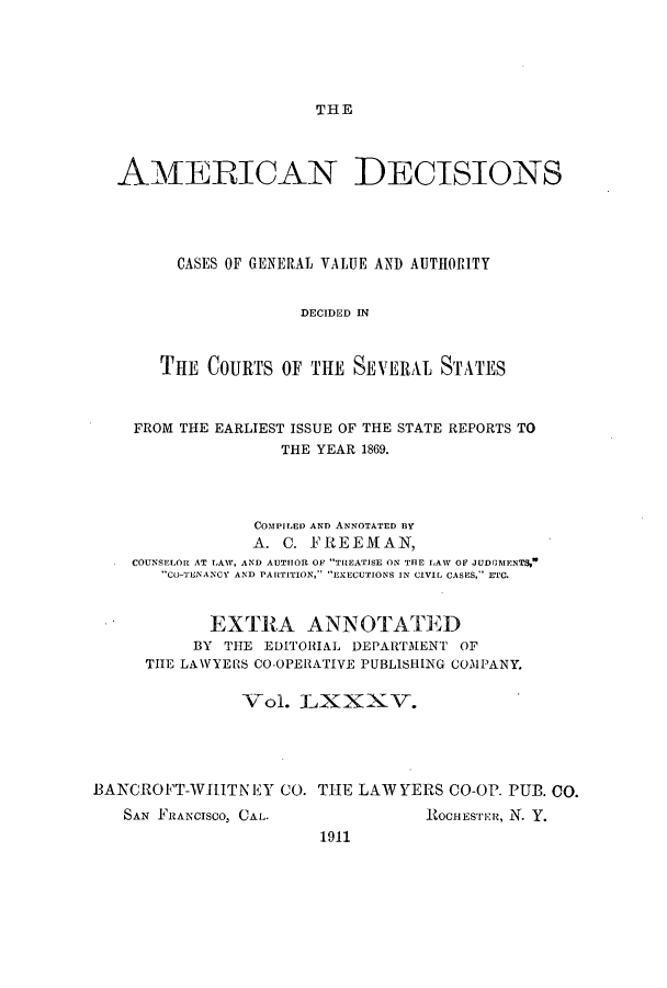 handle is hein.cases/tsadec0085 and id is 1 raw text is: THE

AMEiRICAN DECISIONS
CASES OF GENERAL VALUE AND AUTHORITY
DECIDED IN
THE COURTS OF THE SEVERAL STATES
FROM THE EARLIEST ISSUE OF THE STATE REPORTS TO
THE YEAR 1869.
COMPILED AND ANNOTATED BY
A. C. FREEMAN,
COUNSELORZ AT LAW, AND AUTHOR OF TiEATISE ON THE LAW OF JUDGlENTS,
Co-TENANCY AND PARTITION, EXECUTIONS IN CIVIL CASES, ETC.
EXTRA ANNOTATED
BY THE EDITORIAL DEPARTMENT OF
THE LAWYERS CO-OPERATIVE PUBLISHING COMPANY.
Vol. LXXXV.
BANCROFT-WITN EY CO. THE LAWYERS CO-OP. PUB. Co.

SAN FRANcisco, CAL.

ROCIESrER, N. Y.

1911


