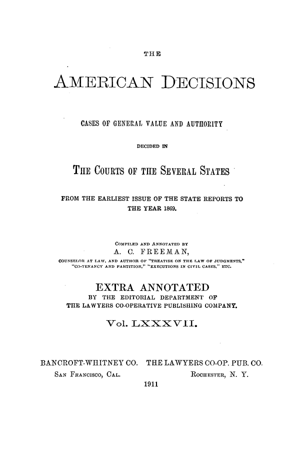 handle is hein.cases/tsadec0087 and id is 1 raw text is: THE

AMERICAN DECISIONS
CASES OF GENERAL VALUE AND AUTHORITY
DECIDED IN
THE COURTS OF THE SEVERAL STATES
FROM THE EARLIEST ISSUE OF THE STATE REPORTS TO
THE YEAR 1869.
COMPILED AND ANNOTATED BY
A. C. FREEMAN,
COUNSELOR AT LAW, AND AUTHOR OF TREATISE ON THE LAW OF JUDGMENTS,
CO-TENANCY AND PARTITION, EXECUTIONS IN CIVIL CASES, ETC.
EXTRA ANNOTATED
BY THE EDITORIAL DEPARTMENT OF
THE LAWYERS CO-OPERATIVE PUBLISHING COMPANY.
Vol. LXXXVII.
BANCROFT-WIITNEY CO. THE LAWYERS CO-OP. PUB. CO.

SAN FRANCISCO, CAL.

ROCHESTER, N. Y.

1911


