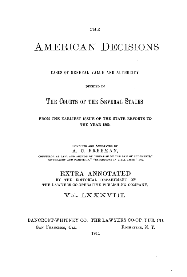 handle is hein.cases/tsadec0088 and id is 1 raw text is: THE

AMERICAN DECISIONS
CASES OF GENERAL VALUE AND AUTHORITY
DECIDED IN
THE COURTS OF THE SEVERAL STATES
FROM THE EARLIEST ISSUE OF THE STATE REPORTS TO
THE YEAR 1869.
COMPILED AND ANNOTATED BY
A. C. FREEMAN,
COUNSELOR AT LAW, AND AUTHOR OF TREATISE ON THE LAW OE JUDGMENTS,
CO-TENANCY AND PARTITION, EXECUTIONS IN CIVIL CASES, ETC.
EXTRA ANNOTATED
BY THE EDITORIAL DEPARTMENT OF
THE LAWYERS CO-OPERATIVE PUBLISHING COMPANY.
Vol. LXXXVIII.
BANCROFT-WHITNEY CO. THE LAWYERS CO-OP. PUB. CO.

SAN FRANCISCO, CAL.

1911

ROCHEuSTr, N. Y.



