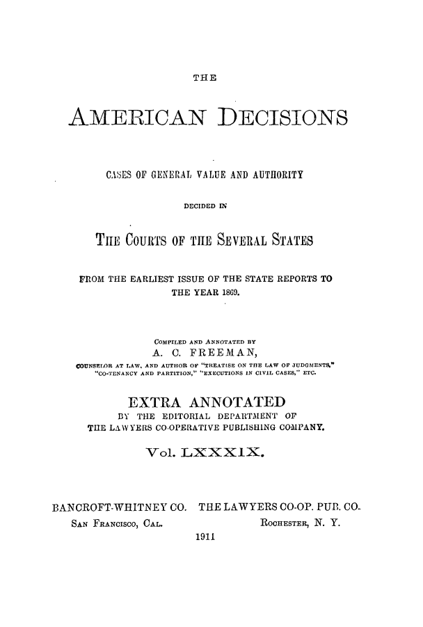 handle is hein.cases/tsadec0089 and id is 1 raw text is: THE

AMERICAN DECISIONS
CASES OF GENERAL VALUE AND AUTHORITY
DECIDED IN
TILE COURTS OF THE SEVERAL STATES
FROM THE EARLIEST ISSUE OF THE STATE REPORTS TO
THE YEAR 1869.
COMPILED AND ANNOTATED BY
A. C. FREEMAN,
COUNSELOR AT LAW, AND AUTHOR OF TREAT[SE ON THE LAW OF JUDGMENTS.
CO-TENANCY AND PARTITION, EXECUTIONS IN CIVIL CASES, ETC.
EXTRA ANNOTATED
BY THE EDITORIAL DEPARTMENT OF
THE LAWYERS CO-OPERATIVE PUBLISHING COMPANY.
Vol. LXXXIX.
BANCROFT-WHITNEY CO. THE LAWYERS CO-OP. PUB. CO-

SAN FRANCIsCo, CAL.

ROCHESTER, N. Y.

1911


