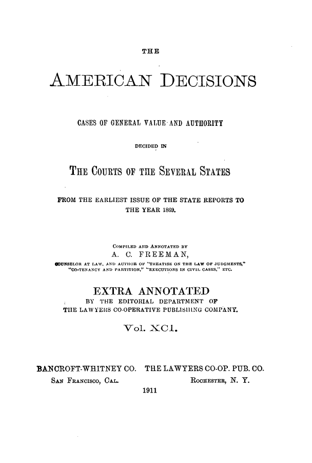 handle is hein.cases/tsadec0091 and id is 1 raw text is: THE

AMERICAN DECISIONS
CASES OF GENERAL VALUE AND AUTHORITY
DECIDED i
THE COURTS OF THE SEVERAL STATES
FROM THE EARLIEST ISSUE OF THE STATE REPORTS TO
THE YEAR 1869.
COMPILED AND ANNOTATED BY
A. C. FREEMAN,
ODUNSELOR AT LAW, AND AUTilOR OF THEATISE ON THE LAW OF JUDGMENTS,
CO-TENANCY AND PARTITION, EXECUTIONS IN C1VIL CASES, ECe
EXTRA ANNOTATED
BY THE EDITORIAL DEPARTMENT OF
THE LAWYElRS CO-OPERATIVE PUBLISHING COMPANY.
Vol. XCI.
BANCROFT-WRITNEY CO. THE LAWYERS CO-OP. PUB. CO.

SAN FANCIsco, CAL.

ROCHESTER, N. Y.

1911


