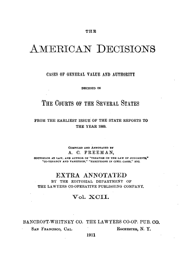 handle is hein.cases/tsadec0092 and id is 1 raw text is: THE

AMERICAN DECISIONS
CASES OF GENERAL VALUE AND AUTHORITI
DECIDED IN
THE COURTS OF THE SEVERAL STATES
FROM THE EARLIEST ISSUE OF THE STATE REPORTS TO
THE YEAR 1869.
COMPILED AND ANNOTATED BY
A. C. FREEMAN,
COUNSELOR AT LAW, AND AUTHOR OF TREATISE ON THE LAW OF JUDGMENTS,
CO-TENANCY AND PARTITION, EXECUTIONS IN CIVIL CASES, ETC.
EXTRA ANNOTATED
BY THE EDITORIAL DEPARTMENT OF
THE LAWYERS CO-OPERATIVE PUBLISHING COMPANY.
Vol. XCII.
BANCROFT-WHITNEY CO. THE LAWYERS CO-OP. PUB. CO.

SAN FRANCISCO, CAL.

ROCHESTER, N. Y.

1911


