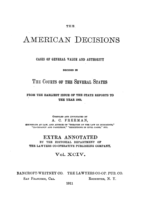 handle is hein.cases/tsadec0094 and id is 1 raw text is: THE

AMERICAN DECISIONS
CASES OF GENERAL VALUE AND AUTHORITY
DECIDED IN
TILE COURTS OF THE SEVERAL STATES
FROM THE EARLIEST ISSUE OF THE STATE REPORTS TO
THE YEAR 1869.
COMPILED AND ANNOTATED BY
A. 0. FREEMAN,
COUNSELOR AT LAW, AND AUTHOR OF TREATISE ON THE LAW OF JUDGMENTS,
CO-TENANCY AND PARTITION, EXECUTIONS IN CIVIL CASES, ETC.
EXTRA ANNOTATED
BY THE EDITORIAL DEPARTMENT OF
THE LAWYERS CO-OPERATIVE PUBLISHING COMPANY.
Vol. XCIV.
BANCROFT-WHITNEY CO. THE LAWYERS CO-OP. PUB. CO.

SAN FRANCISCO, C.

ROCHESTER, N. Y.

1911


