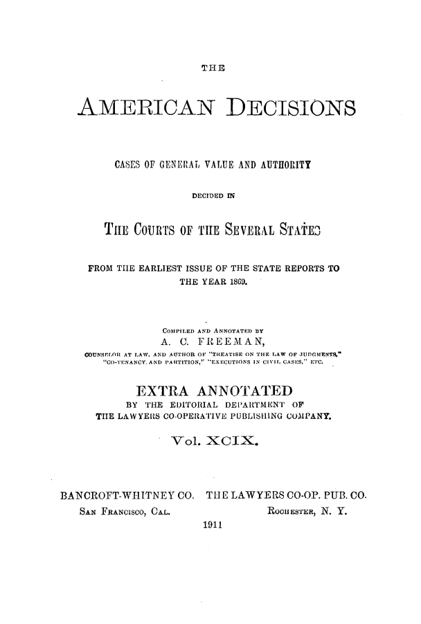 handle is hein.cases/tsadec0099 and id is 1 raw text is: THE

AMERICAN DECISIONS
CASES OF GENERAL2 VALUE AND AUTHORITY
DECIDED I
THE COURTS OF THE SEVERAL STAiE3
FROM THE EARLIEST ISSUE OF THE STATE REPORTS TO
THE YEAR 1869.
COMPITED AND ANNOTATED BY
A. C. FREEMAN,
COUNSflLOR AT LAW, AND AUTHOR OF TiCEATISE ON THE LAW OF JUDOMENTS,-
CO-TENANCYAND PARTITION, EXECUTIONS IN CIlL CASIES, ETC.
EXTRA ANNOTATED
BY THE EDITORIAL DEPAR1TMENT OF
THE LAW YERS CO-OPERATIVE PUBLISHING COMPANY.
Vol. X CIX.
BANCROFT-WHITNEY CO. THE LAWYERS CO-OP. PUB. CO.

SAN FRANcIsco, CAL.

ROOHESTER, N. Y.

1911


