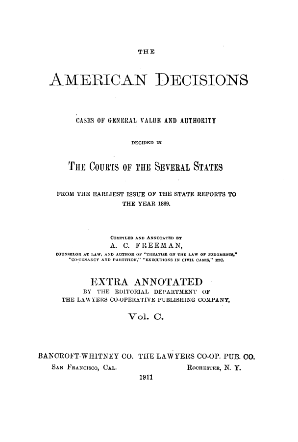 handle is hein.cases/tsadec0100 and id is 1 raw text is: THE

AMERICAN DECISIONS
CASES OF GENERAL VALUE AND AUTHORITY
DECIDED TN
THE COURTS OF THE SEVERAL STATES
FROM THE EARLIEST ISSUE OF THE STATE REPORTS TO
THE YEAR 1869.
COMPILED AND ANNOTATED BY
A. C. FREEMAN,
COUNSELOR AT LAW, AND AUTHOR OF TREATISE ON THE LAW OF JUDGMENTS,
CO-TENANCY AND PARTITION, EXECUTIONS IN CIVIL CASES, ETC.
EXTRA ANNOTATED
BY THE EDITORIAL DEPARTMENT OF
THE LAW YERS CO-OPERATIVE PUBLI6H1NG COMPANY.
Vol. C.
BANCROFT-WHITNEY CO. THE LAW YERS CO-OP. PUB. CO.

SAN FRANCISCO, CAL.

ROCHIES'rER, N. Y.

1911


