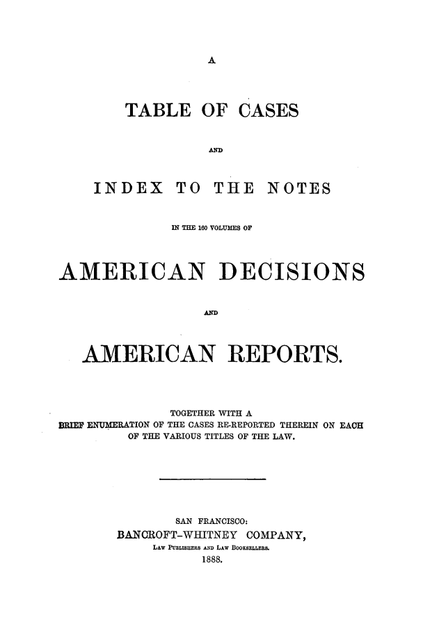handle is hein.cases/tsadec0101 and id is 1 raw text is: A

TABLE OF CASES
AIT
INDEX TO THE NOTES

ul =H 160 VOLUMS OF
AMERICAN DECISIONS
AMERICAN REPORTS.
TOGETHER WITH A
BRIEF ENTUMERATION OF THE CASES RE-REPORTED THEREIN ON EACH
OF THE VARIOUS TITLES OF THE LAW.
SAN FRANCISCO:
BANOROFT-WHITNEY COMPANY,
LAW PUBLISHERS AND LAw BOOKSELLERS
1888.


