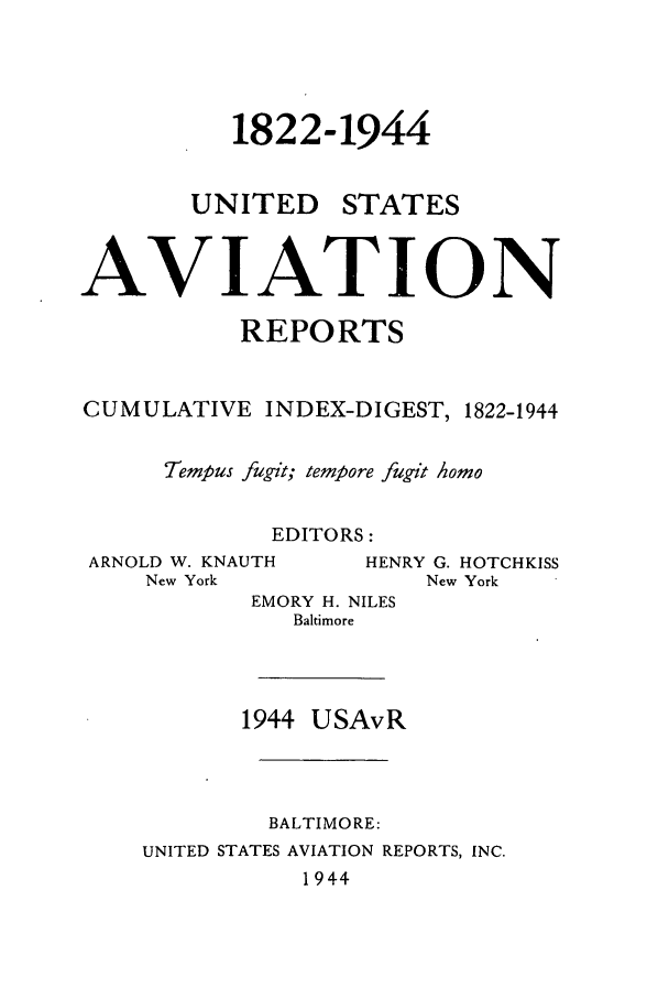 handle is hein.cases/usavret0001 and id is 1 raw text is: 1822-1944
UNITED STATES
AVIATION
REPORTS
CUMULATIVE INDEX-DIGEST, 1822-1944
Tempus fugit; tempore fugit homo
EDITORS:
ARNOLD W. KNAUTH      HENRY G. HOTCHKISS
New York              New York
EMORY H. NILES
Baltimore
1944 USAvR
BALTIMORE:
UNITED STATES AVIATION REPORTS, INC.
1944


