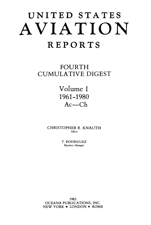 handle is hein.cases/usavret0004 and id is 1 raw text is: UNITED

STATES

AVIATION
REPORTS
FOURTH
CUMULATIVE DIGEST
Volume I
1961-1980
Ac-Ch
CHRISTOPHER R. KNAUTH
Editor
T. RODRIGUEZ
Business Manager
1983
OCEANA PUBLICATIONS, INC.
NEW YORK * LONDON * ROME


