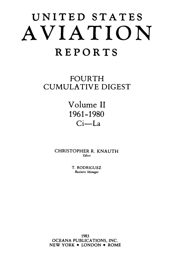 handle is hein.cases/usavret0005 and id is 1 raw text is: UNITED STATES
AVIATION
REPORTS
FOURTH
CUMULATIVE DIGEST
Volume II
1961-1980
Ci-La
CHRISTOPHER R. KNAUTH
Editor
T. RODRIGUEZ
Business Manager
1983
OCEANA PUBLICATIONS, INC.
NEW YORK o LONDON e ROME


